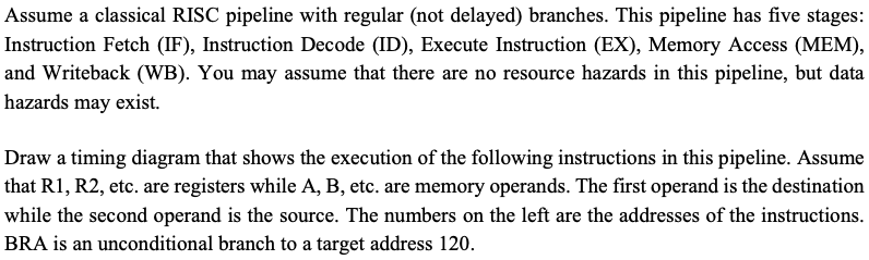 Assume a classical RISC pipeline with regular (not delayed) branches. This pipeline has five stages:
Instruction Fetch (IF), Instruction Decode (ID), Execute Instruction (EX), Memory Access (MEM),
and Writeback (WB). You may assume that there are no resource hazards in this pipeline, but data
hazards may exist.
Draw a timing diagram that shows the execution of the following instructions in this pipeline. Assume
that R1, R2, etc. are registers while A, B, etc. are memory operands. The first operand is the destination
while the second operand is the source. The numbers on the left are the addresses of the instructions.
BRA is an unconditional branch to a target address 120.