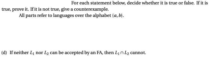 For each statement below, decide whether it is true or false. If it is
true, prove it. If it is not true, give a counterexample.
All parts refer to languages over the alphabet {a, b}.
(d) If neither L1 nor L2 can be accepted by an FA, then Lin L2 cannot.
