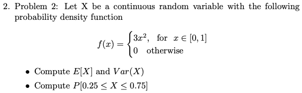 2. Problem 2: Let X be a continuous random variable with the following
probability density function
S3x?, for æ € [0, 1]
0 otherwise
f(x) =
• Compute E[X] and Var(X)
• Compute P[0.25 < X < 0.75]

