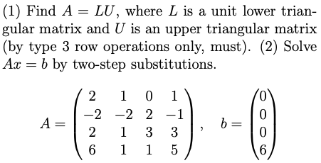 (1) Find A = LU, where L is a unit lower trian-
gular matrix and U is an upper triangular matrix
(by type 3 row operations only, must). (2) Solve
Ax = b by two-step substitutions.
2
1 0
1
-2 -2 2 -1
A =
2
b =
1 3 3
1 1 5
6
6.
