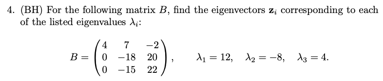 4. (BH) For the following matrix B, find the eigenvectors z; corresponding to each
of the listed eigenvalues X;:
4
7
-2
B =
-18
20
d1 = 12, A2 = -8, A3 = 4.
%3D
-15
22
|
