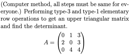 (Computer method, all steps must be same for ev-
eryone.) Performing type-3 and type-1 elementary
row operations to get an upper triangular matrix
and find the determinant.
0 1 3
A = | 2 0 3
0 4 4
