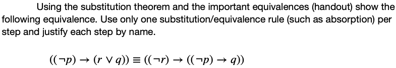 Using the substitution theorem and the important equivalences (handout) show the
following equivalence. Use only one substitution/equivalence rule (such as absorption) per
step and justify each step by name.
((-p) → (r V q)) = ((¬r) → ((¬p) → q))
