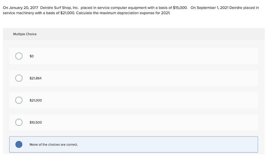 On January 20, 2017 Deirdre Surf Shop, Inc. placed in service computer equipment with a basis of $15,000. On September 1, 2021 Deirdre placed in
service machinery with a basis of $21,000. Calculate the maximum depreciation expense for 2021.
Multiple Choice
$0
$21.864
$21,000
$10,500
None of the choices are correct.
