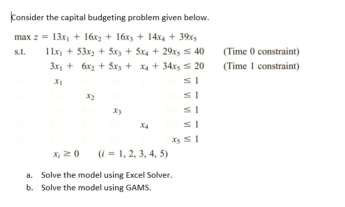 Consider the capital budgeting problem given below.
max z =
13x1 + 16x2 + 16x3 + 14x4 + 39x5
s.t.
11x1 + 53x2 + 5x3 + 5x4 + 29x5 < 40
(Time 0 constraint)
3x1 + 6x2 + 5x3 + x4 + 34x5 < 20
(Time 1 constraint)
< 1
X2
< 1
X3
< 1
X4
< 1
x5 < 1
X; 2 0
(i = 1, 2, 3, 4, 5)
a. Solve the model using Excel Solver.
b. Solve the model using GAMS.
