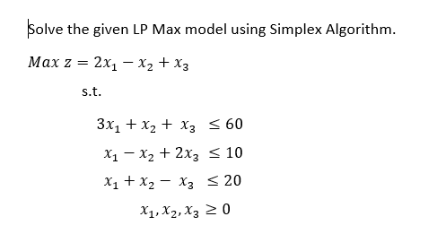 Solve the given LP Max model using Simplex Algorithm.
Маx z 3 2x, — Х2 + Xз
s.t.
3x1 + x2 + x3 < 60
X1 – X2 + 2x3 < 10
X1 + X2 - X3 < 20
X1, X2, X3 2 0
