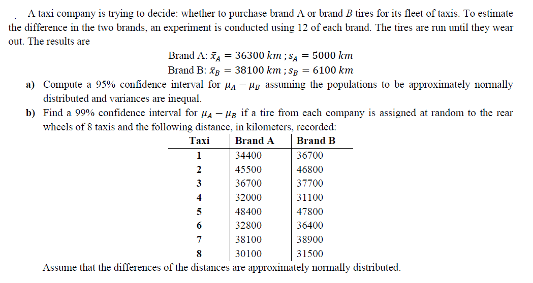 A taxi company is trying to decide: whether to purchase brand A or brand B tires for its fleet of taxis. To estimate
the difference in the two brands, an experiment is conducted using 12 of each brand. The tires are run until they wear
out. The results are
Brand A: = 36300 km ; sa = 5000 km
Brand B: īR = 38100 km ; SR = 6100 km
a) Compute a 95% confidence interval for Ha – HB assuming the populations to be approximately normally
distributed and variances are inequal.
b) Find a 99% confidence interval for µa – µB if a tire from each company is assigned at random to the rear
wheels of 8 taxis and the following distance, in kilometers, recorded:
Тaxi
Brand A
Brand B
1
34400
36700
2
45500
46800
3
36700
37700
32000
31100
5
48400
47800
32800
36400
7
38100
38900
8
30100
31500
Assume that the differences of the distances are approximately normally distributed.
