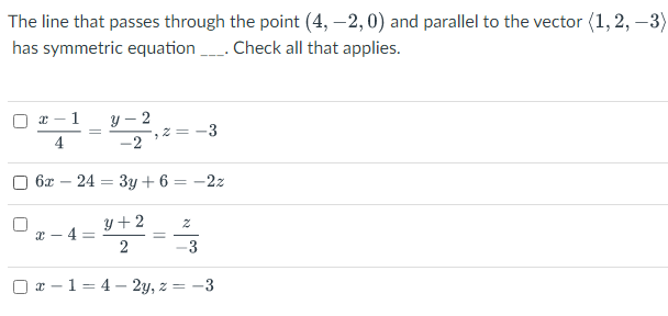 The line that passes through the point (4, –2, 0) and parallel to the vector (1, 2, –3)
has symmetric equation . Check all that applies.
y – 2
2 = -3
-2
1
4
6х — 24 — 3у +6 — — 22
y +2
x - 4 =
2
-3
O x –1= 4 – 2y, z = -3
