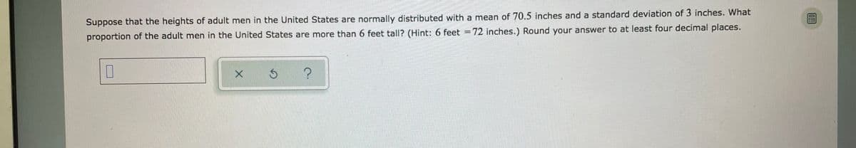 Suppose that the heights of adult men in the United States are normally distributed with a mean of 70.5 inches and a standard deviation of 3 inches. What
proportion of the adult men in the United States are more than 6 feet tal|? (Hint: 6 feet =72 inches.) Round your answer to at least four decimal places.
