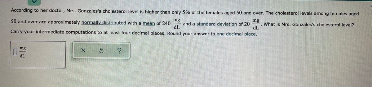 According to her doctor, Mrs. Gonzales's cholesterol level is higher than only 5% of the females aged 50 and over. The cholesterol levels among females aged
mg
50 and over are approximately normally distributed with a mean of 240
mg
and a standard deviation of 20
dL
Carry your intermediate computations to at least four decimal places. Round your answer to one decimal place.
What is Mrs. Gonzales's cholesterol level?
TP
mg
TP
