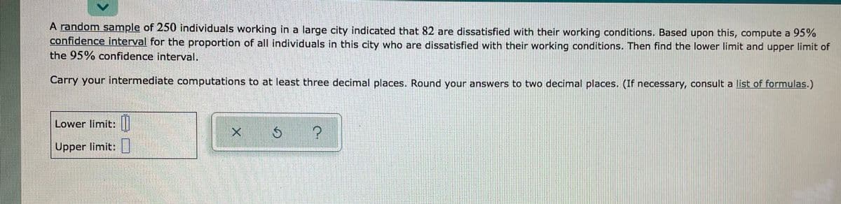 A random sample of 250 individuals working in a large city indicated that &82 are dissatisfied with their working conditions. Based upon this, compute a 95%
confidence interval for the proportion of all individuals in this city who are dissatisfied with their working conditions. Then find the lower limit and upper limit of
the 95% confidence interval.
Carry your intermediate computations to at least three decimal places. Round your answers to two decimal places. (If necessary, consult a list of formulas.)
Lower limit: |
Upper limit:
