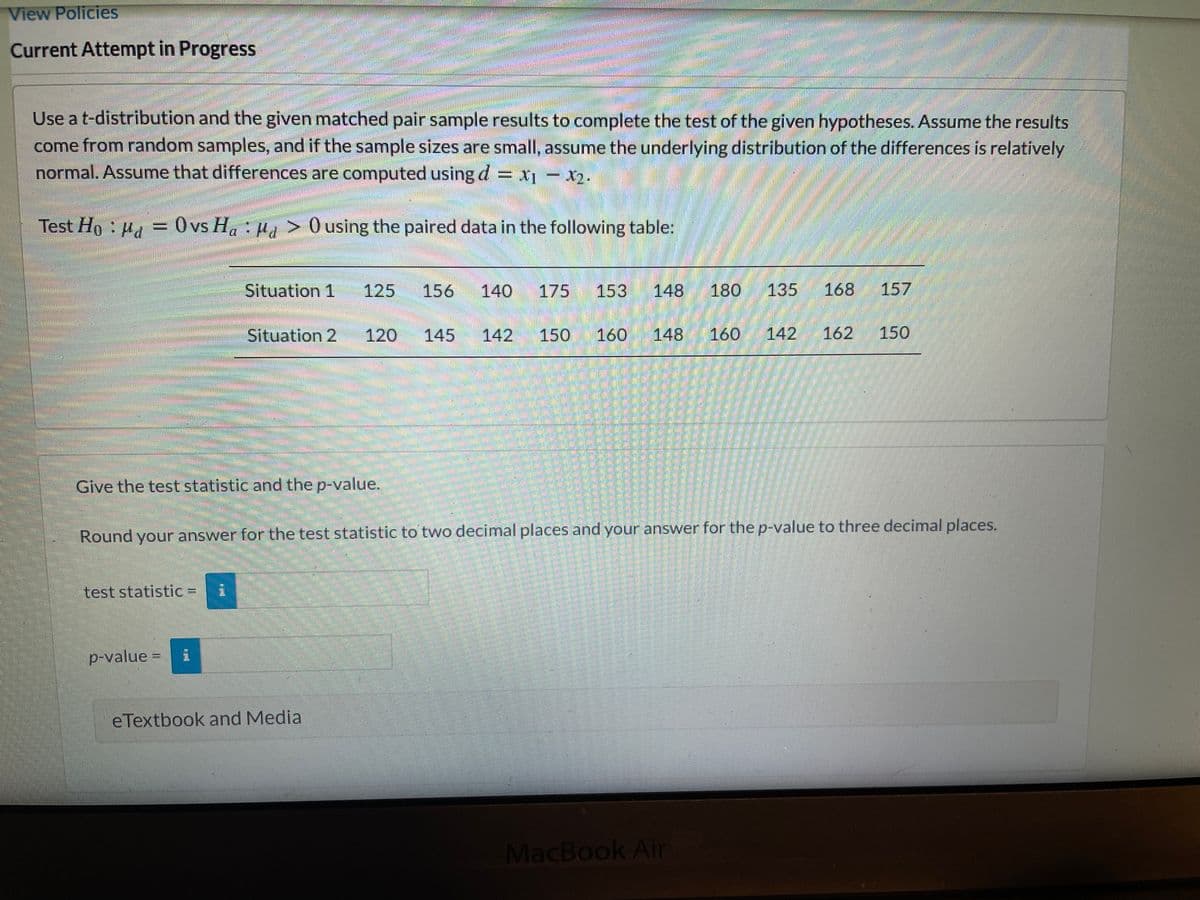 View Policies
Current Attempt in Progress
Use a t-distribution and the given matched pair sample results to complete the test of the given hypotheses. Assume the results
come from random samples, and if the sample sizes are small, assume the underlying distribution of the differences is relatively
normal. Assume that differences are computed using d = X¡ - X2.
Test Ho : ua = 0vs H. Ha > 0 using the paired data in the following table:
Situation 1
125
156
140
175
153
148
180
135
168
157
Situation 2
120
145
142
150
160
148
160
142
162
150
Give the teststatistic and the p-value.
Round youranswer for the test statistic to two decimal places and your answer for the p-value to three decimal places.
test statistic =
p-value =
eTextbook and Media
MacBook Air
