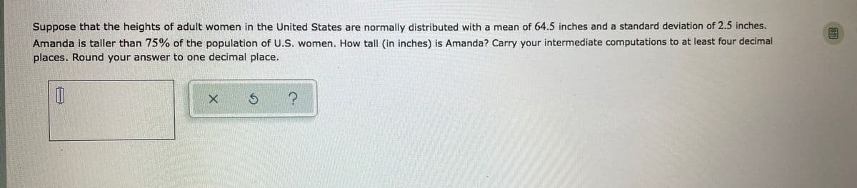 Suppose that the heights of adult women in the United States are normally distributed with a mean of 64.5 inches and a standard deviation of 2.5 inches.
Amanda is taller than 75% of the population of U.S. women. How tall (in inches) is Amanda? Carry your intermediate computations to at least four decimal
places. Round your answer to one decimal place.
