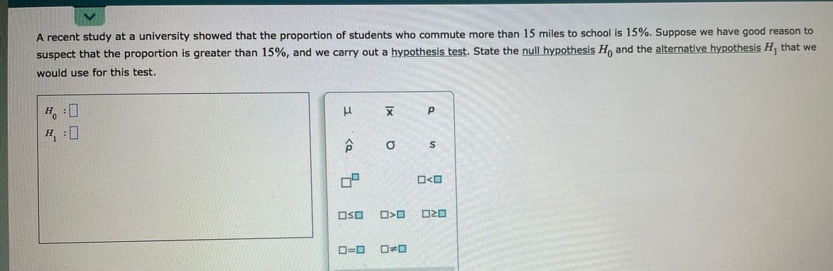 A recent study at a university showed that the proportion of students who commute more than 15 miles to school is 15%. Suppose we have good reason to
suspect that the proportion is greater than 15%, and we carry out a hypothesis test. State the null hypothesis H, and the alternative hypothesis H, that we
would use for this test.
H.
O<O
OSO
D=D0
