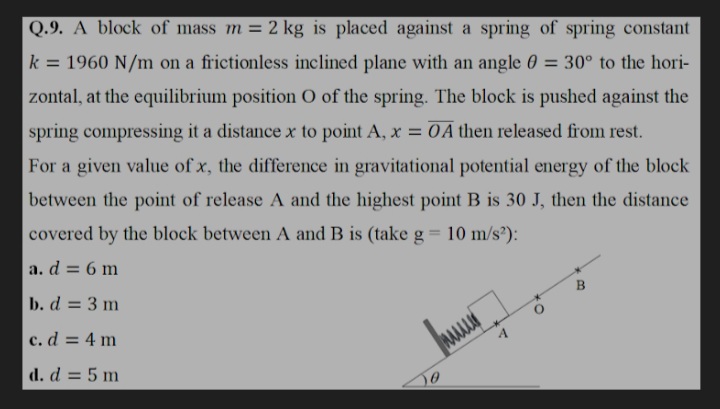 Q.9. A block of mass m = 2 kg is placed against a spring of spring constant
k = 1960 N/m on a frictionless inclined plane with an angle 0 = 30° to the hori-
%3D
zontal, at the equilibrium position O of the spring. The block is pushed against the
spring compressing it a distance x to point A, x = 0 A then released from rest.
For a given value of x, the difference in gravitational potential energy of the block
between the point of release A and the highest point B is 30 J, then the distance
covered by the block between A and B is (take g = 10 m/s?):
%3D
a. d = 6 m
B
b. d = 3 m
c. d = 4 m
d. d = 5 m

