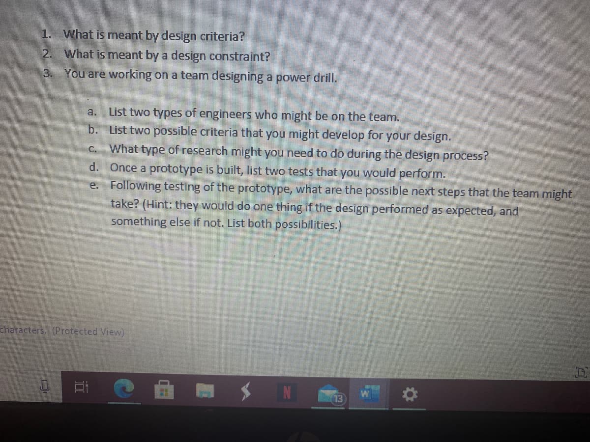 1. What is meant by design criteria?
2. What is meant by a design constraint?
3. You are working on a team designing a power drill.
List two types of engineers who might be on the team.
b. List two possible criteria that you might develop for your design.
c. What type of research might you need to do during the design process?
a.
d. Once a prototype is built, list two tests that you would perform.
e. Following testing of the prototype, what are the possible next steps that the team might
take? (Hint: they would do one thing if the design performed as expected, and
something else if not. List both possibilities.)
characters. (Protected View)
