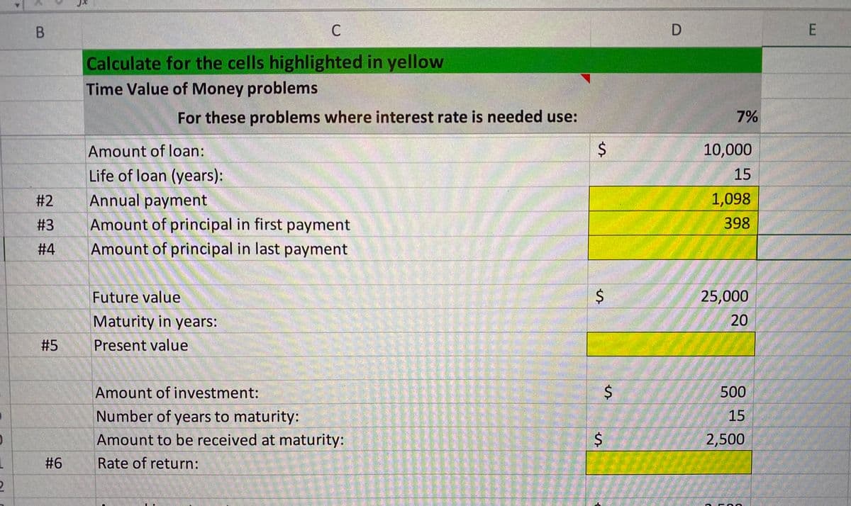 B
C
E
Calculate for the cells highlighted in yellow
Time Value of Money problems
For these problems where interest rate is needed use:
7%
Amount of loan:
10,000
Life of loan (years):
15
# 2
Annual payment
1,098
# 3
Amount of principal in first payment
398
# 4
Amount of principal in last payment
Future value
25,000
Maturity in years:
20
# 5
Present value
Amount of investment:
500
Number of years to maturity:
15
Amount to be received at maturity:
2,500
# 6
Rate of return:
%24
%24
%24
%24
