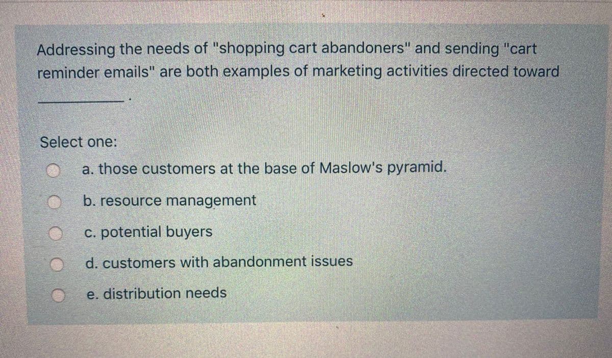 Addressing the needs of "shopping cart abandoners" and sending "cart
reminder emails" are both examples of marketing activities directed toward
Select one:
a. those customers at the base of Maslow's pyramid.
b. resource management
c. potential buyers
d. customers with abandonment issues
e. distribution needs
