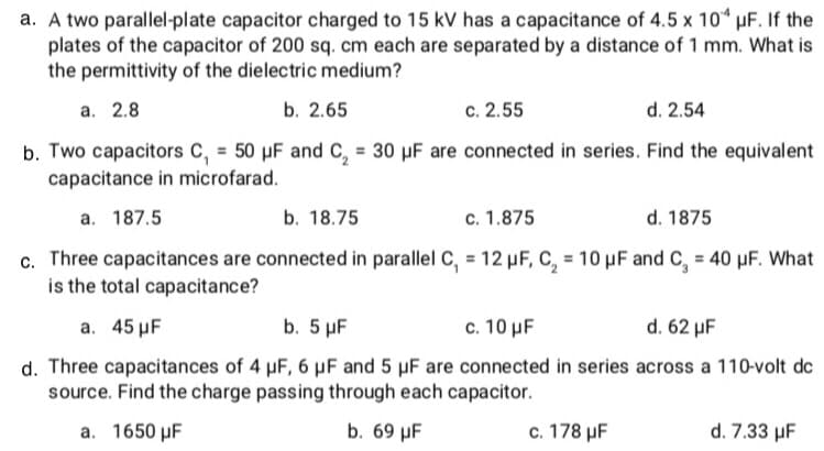 a. A two parallel-plate capacitor charged to 15 kV has a capacitance of 4.5 x 10 uF. If the
plates of the capacitor of 200 sq. cm each are separated by a distance of 1 mm. What is
the permittivity of the dielectric medium?
а. 2.8
b. 2.65
c. 2.55
d. 2.54
b. Two capacitors C, = 50 µF and C, = 30 µF are connected in series. Find the equivalent
capacitance in microfarad.
a. 187.5
b. 18.75
c. 1.875
d. 1875
c. Three capacitances are connected in parallel C, = 12 µF, C, = 10 µF and C, = 40 µF. What
is the total capacitance?
a. 45 µF
b. 5 µF
c. 10 µF
d. 62 µF
d. Three capacitances of 4 µF, 6 µF and 5 µF are connected in series across a 110-volt dc
source. Find the charge passing through each capacitor.
a. 1650 µF
b. 69 µF
c. 178 µF
d. 7.33 µF
