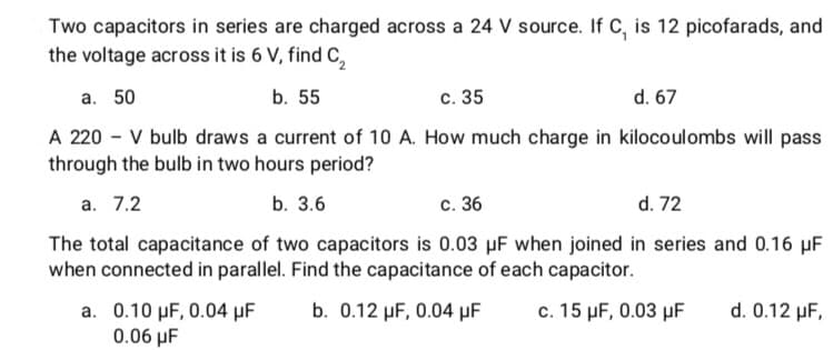 Two capacitors in series are charged across a 24 V source. If C, is 12 picofarads, and
the voltage across it is 6 V, find C,
a. 50
b. 55
с. 35
d. 67
A 220 - V bulb draws a current of 10 A. How much charge in kilocoulombs will pass
through the bulb in two hours period?
а. 7.2
b. 3.6
с. 36
d. 72
The total capacitance of two capacitors is 0.03 µF when joined in series and 0.16 µF
when connected in parallel. Find the capacitance of each capacitor.
a. 0.10 µF, 0.04 µF
0.06 µF
b. 0.12 µF, 0.04 µF
c. 15 µF, 0.03 µF
d. 0.12 µF,

