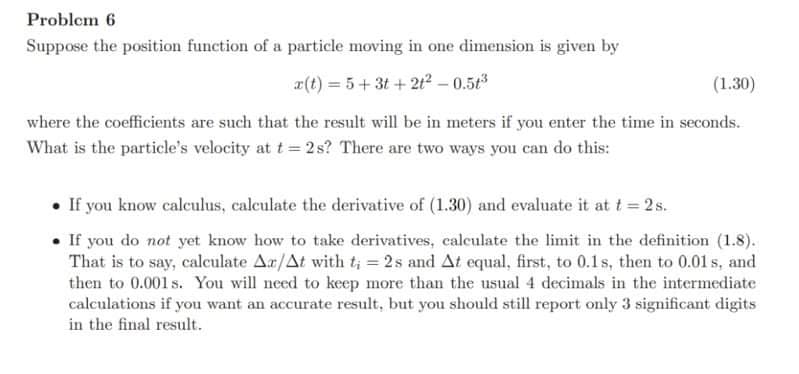 Problem 6
Suppose the position function of a particle moving in one dimension is given by
a(t) = 5+ 3t + 2t2 – 0.5t3
(1.30)
where the coefficients are such that the result will be in meters if you enter the time in seconds.
What is the particle's velocity at t= 2 s? There are two ways you can do this:
• If you know calculus, calculate the derivative of (1.30) and evaluate it at t= 2 s.
If you do not yet know how to take derivatives, calculate the limit in the definition (1.8).
That is to say, calculate Ar/At with t; = 2s and At equal, first, to 0.1s, then to 0.01 s, and
then to 0.001 s. You will need to keep more than the usual 4 decimals in the intermediate
calculations if you want an accurate result, but you should still report only 3 significant digits
in the final result.
