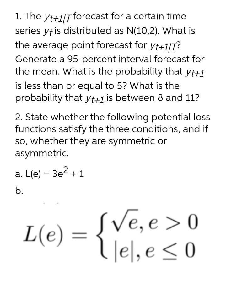 1. The yt+1/Tforecast for a certain time
series yt is distributed as N(10,2). What is
the average point forecast for Yt+1|T?
Generate a 95-percent interval forecast for
the mean. What is the probability that yt+1
is less than or equal to 5? What is the
probability that yt+1 is between 8 and 11?
2. State whether the following potential loss
functions satisfy the three conditions, and if
so, whether they are symmetric or
asymmetric.
a. L(e) = 3e2 + 1
b.
SVe, e>0
l lel, e <0
L(e) =
