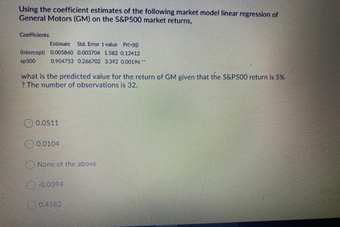 Using the coefficient estimates of the following market model linear regression of
General Motors (GM) on the S&P500 market returns,
Coefficients:
Estimate Std. Error t value Pr(>It)
(Intercept) O.005860 0.003704 1.582 0.12412
sp500
0.904753 0.266702 3.392 0.00196 **
what is the predicted value for the return of GM given that the S&P500 return is 5%
? The number of observations is 32.
O0.0511
000104
A None of the above
0-0.0394

