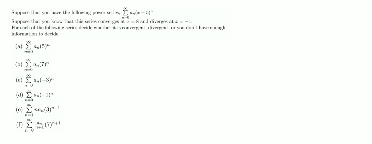 Suppose that you have the following power series, E an(x – 5)"
n=0
Suppose that you know that this series converges at x = 8 and diverges at x = -1.
For each of the following series decide whether it is convergent, divergent, or you don’t have enough
information to decide.
(a) I an(5)"
n=0
(b) E an(7)"
n=0
( c) Σ a(-3)"
n=0
( d) Σα(-1)"
n=0
(e)
па, (3)"-1
n=1
an
n+1
n+1
n=0
