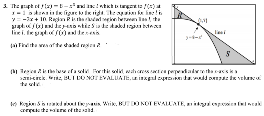3. The graph of f (x) = 8 – x³ and line l which is tangent to f (x) at
x = 1 is shown in the figure to the right. The equation for line l is
y = -3x + 10. Region R is the shaded region between line l, the
graph of f (x) and the y-axis while S is the shaded region between
line l, the graph of f (x) and the x-axis.
R
(1,7)
line /
y=8-x
(a) Find the area of the shaded region R.
S
(b) Region R is the base of a solid. For this solid, each cross section perpendicular to the x-axis is a
semi-circle. Write, BUT DO NOT EVALUATE, an integral expression that would compute the volume of
the solid.
(c) Region S is rotated about the y-axis. Write, BUT DO NOT EVALUATE, an integral expression that would
compute the volume of the solid.
