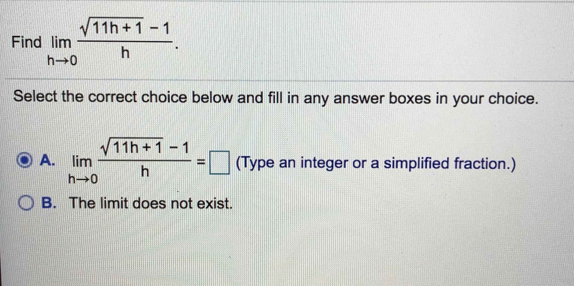 、/ 11 h + 1-1
Find lim
Select the correct choice below and fill in any answer boxes in your choice
v11h +1 -1
A.
lim
ーーーーーーーーーーー
「
1(Type an integer or a simplified fraction)
ー
h→0
B. The limit does not exist
