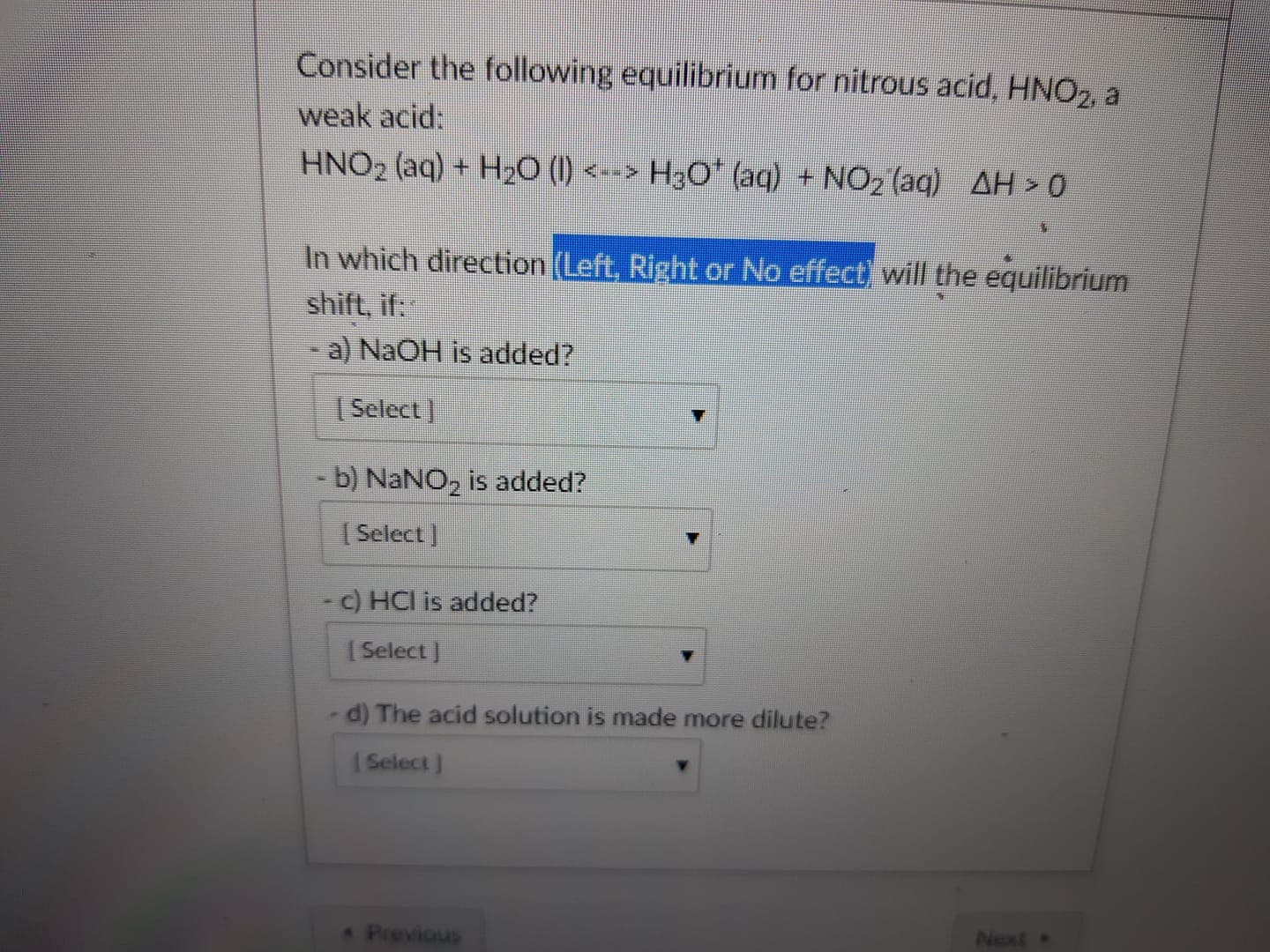 Consider the following equilibrium for nitrous acid, HNO2 a
weak acid:
HNO2 (aq) + H2O (l) <-> H30' (aq) + NO2(aq)
ΔΗ > O
麷 m
In which direction (
shift, if:
-a) NaOH is added?
Left, Right or No effect
will the equilibrium
Select l
- b) NaNO2 is added?
I Select ]
c) HCI is added?
I Select ]
d) The acid solution is made more dilute?
l Select
Next
