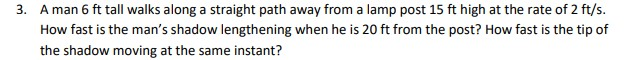 3. A man 6 ft tall walks along a straight path away from a lamp post 15 ft high at the rate of 2 ft/s.
How fast is the man's shadow lengthening when he is 20 ft from the post? How fast is the tip of
the shadow moving at the same instant?
