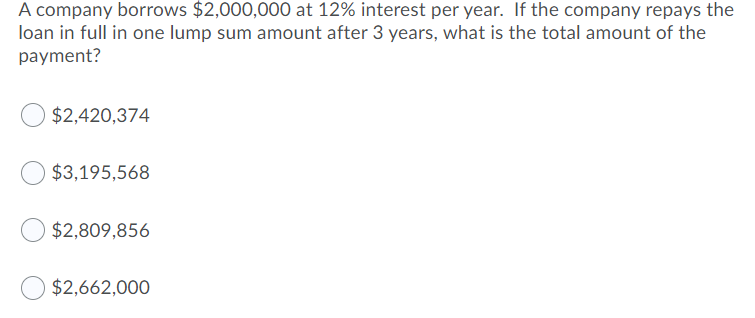 A company borrows $2,000,000 at 12% interest per year. If the company repays the
loan in full in one lump sum amount after 3 years, what is the total amount of the
payment?
$2,420,374
$3,195,568
$2,809,856
$2,662,000
