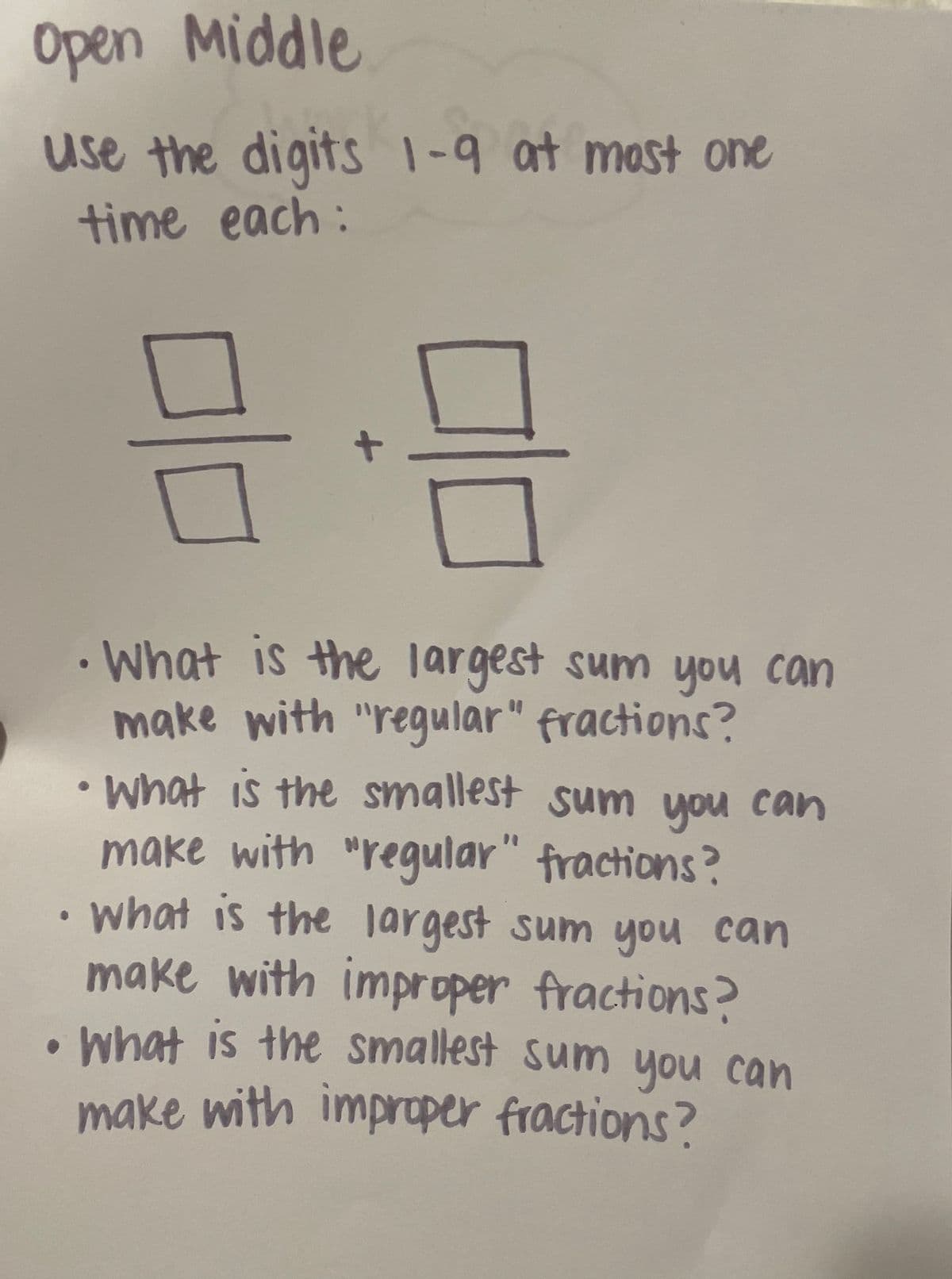 Open Middle
use the digits 1-9 at most one
time each:
• What is the largest sum you can
make with "regular" fractions?
•What is the smallest sum you can
make with "regular" fractions?
•what is the jargest sum you can
make with improper fractions?
what is the smallest sum you can
make with impraper fractions?
