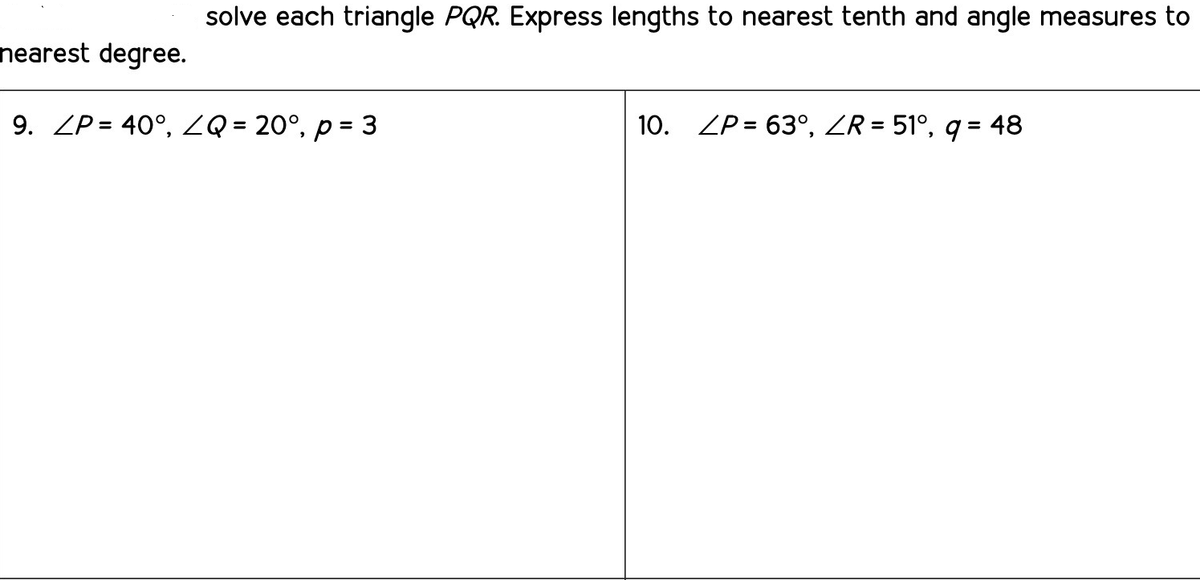 solve each triangle PQR. Express lengths to nearest tenth and angle measures to
nearest degree.
9. ZP = 40°, ZQ = 20°, p = 3
10. ZP = 63°, ZR = 51°, q = 48
