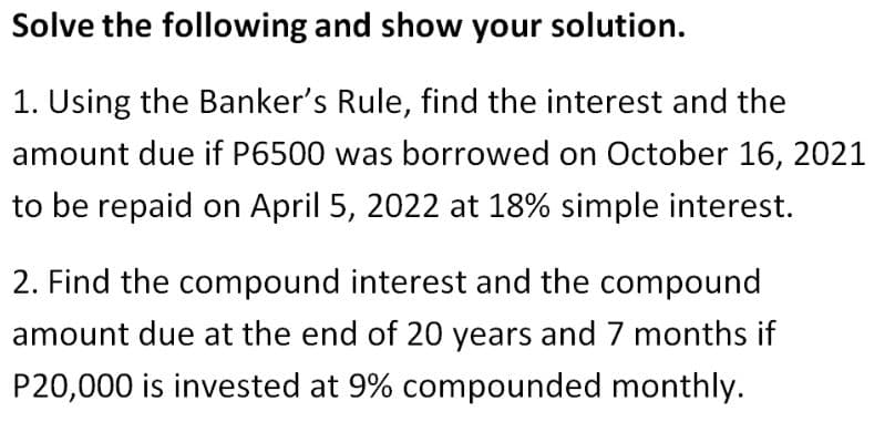 Solve the following and show your solution.
1. Using the Banker's Rule, find the interest and the
amount due if P6500 was borrowed on October 16, 2021
to be repaid on April 5, 2022 at 18% simple interest.
2. Find the compound interest and the compound
amount due at the end of 20 years and 7 months if
P20,000 is invested at 9% compounded monthly.
