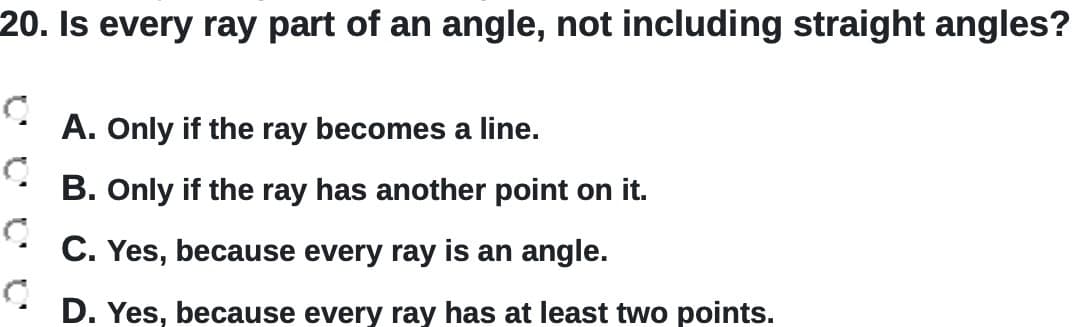 20. Is every ray part of an angle, not including straight angles?
A. Only if the ray becomes a line.
B. Only if the ray has another point on it.
C. Yes, because every ray is an angle.
D. Yes, because every ray has at least two points.
