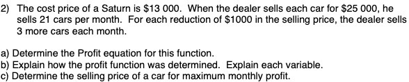 2) The cost price of a Saturn is $13 000. When the dealer sells each car for $25 000, he
sells 21 cars per month. For each reduction of $1000 in the selling price, the dealer sells
3 more cars each month.
a) Determine the Profit equation for this function.
b) Explain how the profit function was determined. Explain each variable.
c) Determine the selling price of a car for maximum monthly profit.
