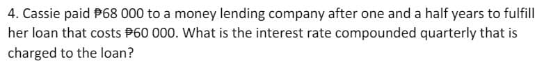 4. Cassie paid P68 000 to a money lending company after one and a half years to fulfill
her loan that costs P60 000. What is the interest rate compounded quarterly that is
charged to the loan?
