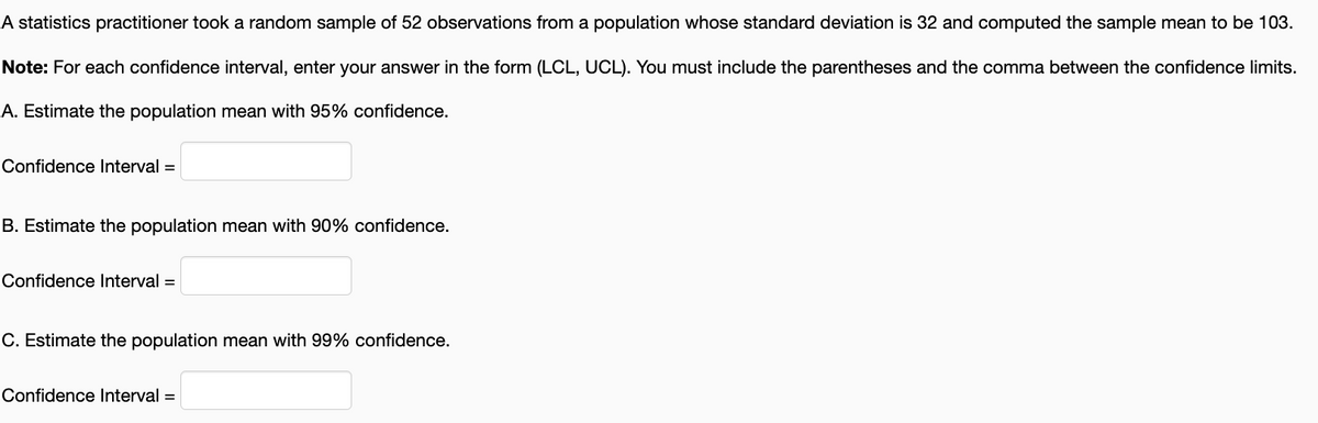 A statistics practitioner took a random sample of 52 observations from a population whose standard deviation is 32 and computed the sample mean to be 103.
Note: For each confidence interval, enter your answer in the form (LCL, UCL). You must include the parentheses and the comma between the confidence limits.
A. Estimate the population mean with 95% confidence.
Confidence lInterval =
B. Estimate the population mean with 90% confidence.
Confidence Interval =
C. Estimate the population mean with 99% confidence.
Confidence Interval =
