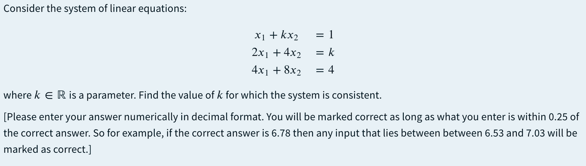 Consider the system of linear equations:
X1 + kx2
2x1 + 4x2
= 1
= k
4x1 + 8x2
= 4
where k e R is a parameter. Find the value of k for which the system is consistent.
[Please enter your answer numerically in decimal format. You will be marked correct as long as what you enter is within 0.25 of
the correct answer. So for example, if the correct answer is 6.78 then any input that lies between between 6.53 and 7.03 will be
marked as correct.]
