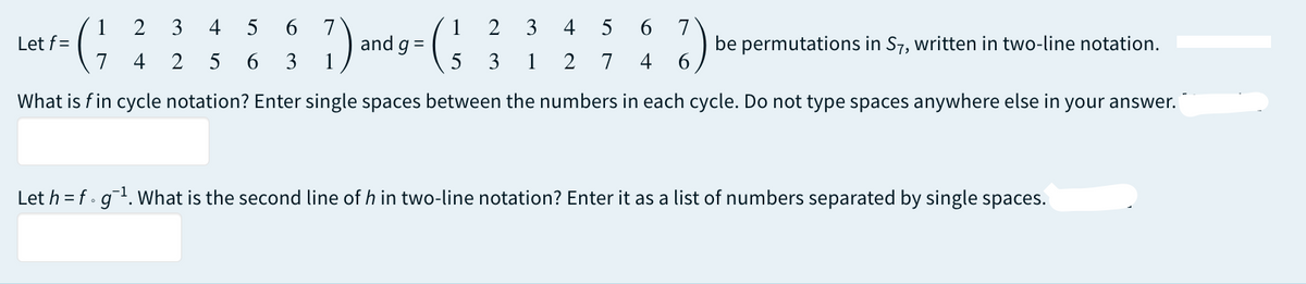 6 7
4
5 6 7
Let f=
1 2 3 4 5
7 4 2 5 6
and g =
1 2 3
3 1
be permutations in S7, written in two-line notation.
3 1
5
2
7 4 6
What is fin cycle notation? Enter single spaces between the numbers in each cycle. Do not type spaces anywhere else in your answer.
Let h = f g ¹. What is the second line of h in two-line notation? Enter it as a list of numbers separated by single spaces.