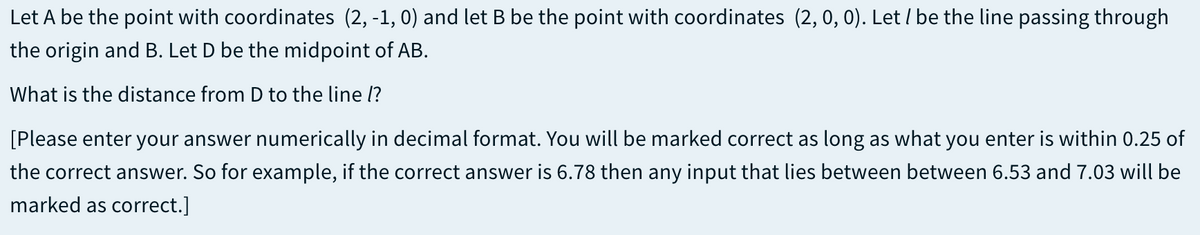 Let A be the point with coordinates (2, -1, 0) and let B be the point with coordinates (2, 0, 0). Let / be the line passing through
the origin and B. Let D be the midpoint of AB.
What is the distance from D to the line l?
[Please enter your answer numerically in decimal format. You will be marked correct as long as what you enter is within 0.25 of
the correct answer. So for example, if the correct answer is 6.78 then any input that lies between between 6.53 and 7.03 will be
marked as correct.]
