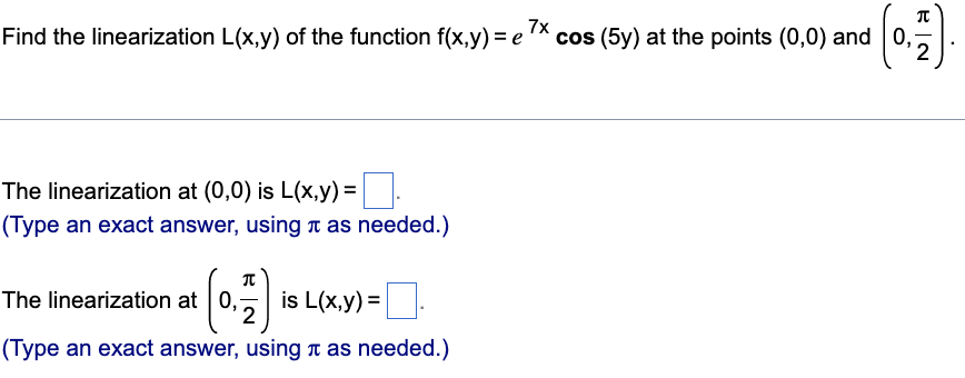 Find the linearization L(x,y) of the function f(x,y) = e 7x cos (5y) at the points (0,0) and 0,
2
The linearization at (0,0) is L(x,y)=
(Type an exact answer, using as needed.)
T
The linearization at 0, is L(x,y)=
2
(Type an exact answer, using as needed.)