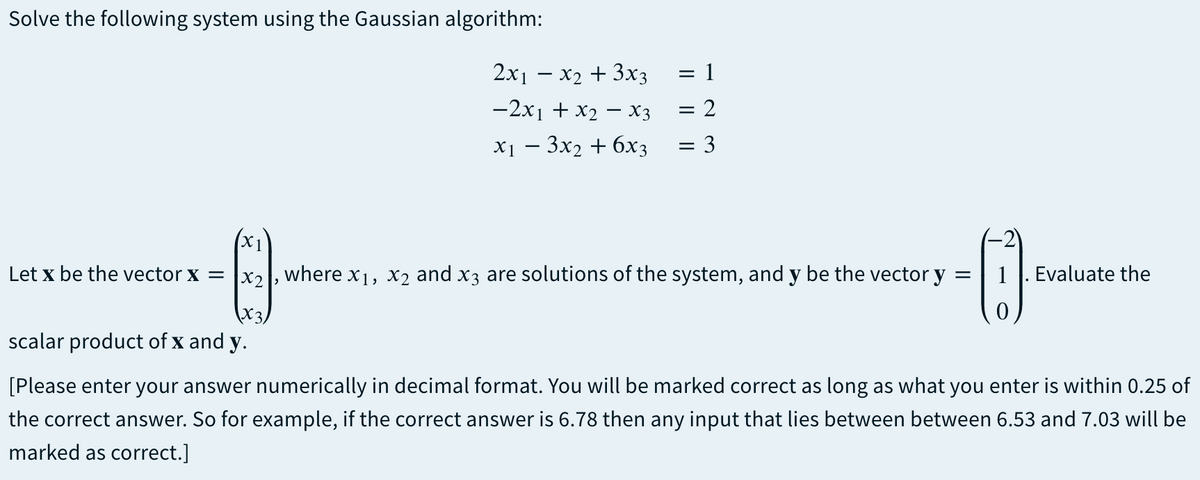 Solve the following system using the Gaussian algorithm:
2x1 – x2 + 3x3 = 1
-2x1 + x2 – X3
= 2
X1 — Зх2 + 6х3
= 3
X1
Let x be the vector x = x,, where x1, x2 and x3 are solutions of the system, and y be the vector y =
1|. Evaluate the
(X3)
scalar product of x and y.
[Please enter your answer numerically in decimal format. You will be marked correct as long as what you enter is within 0.25 of
the correct answer. So for example, if the correct answer is 6.78 then any input that lies between between 6.53 and 7.03 will be
marked as correct.]
