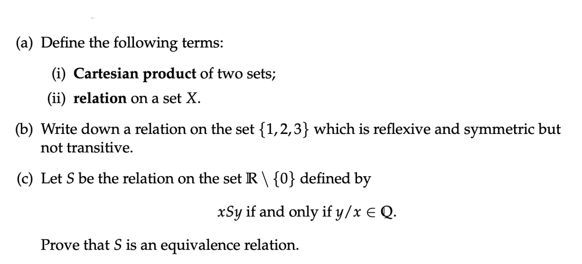 (a) Define the following terms:
(i) Cartesian product of two sets;
(ii) relation on a set X.
(b) Write down a relation on the set {1,2,3} which is reflexive and symmetric but
not transitive.
(c) Let S be the relation on the set R \ {0} defined by
xSy if and only if y/x € Q.
Prove that S is an equivalence relation.