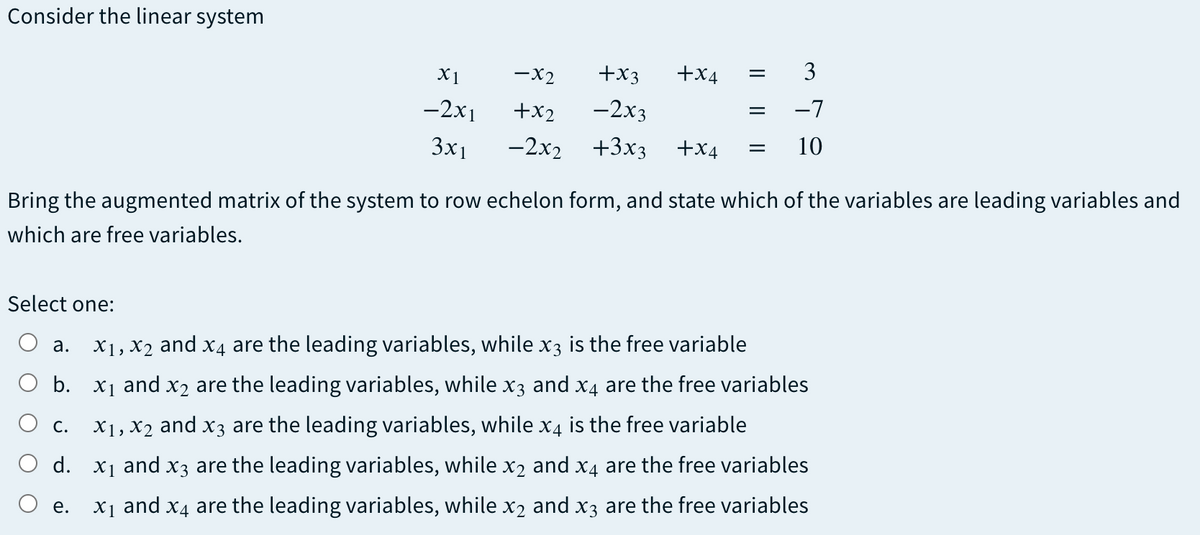 Consider the linear system
X1
-x2
+x3
+x4
3
-2x1
+x2
-2x3
-7
3x1
-2x2 +3x3
+x4
10
Bring the augmented matrix of the system to row echelon form, and state which of the variables are leading variables and
which are free variables.
Select one:
а.
X1, X2 and x4 are the leading variables, while x3 is the free variable
b. x1 and x2 are the leading variables, while x3 and x4 are the free variables
С.
X1, X2 and x3 are the leading variables, while x4 is the free variable
d. x1 and x3 are the leading variables, while x2 and x4 are the free variables
е.
X1 and x4 are the leading variables, while x2 and x3 are the free variables
