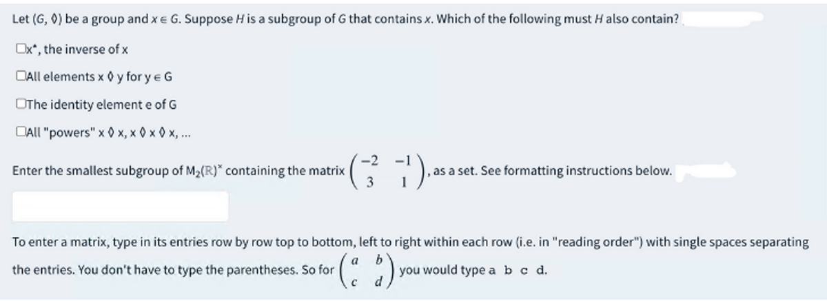 Let (G, ◊) be a group and x = G. Suppose H is a subgroup of G that contains x. Which of the following must H also contain?
Ox*, the inverse of x
All elements x ◊ y for y = G
OThe identity element e of G
All "powers" x x, x0x 0x, ...
-2
Enter the smallest subgroup of M₂(R)* containing the matrix
(3²1)
as a set. See formatting instructions below.
To enter a matrix, type in its entries row by row top to bottom, left to right within each row (i.e. in "reading order") with single spaces separating
the entries. You don't have to type the parentheses. So for
a
(2)
you would type a b c d.