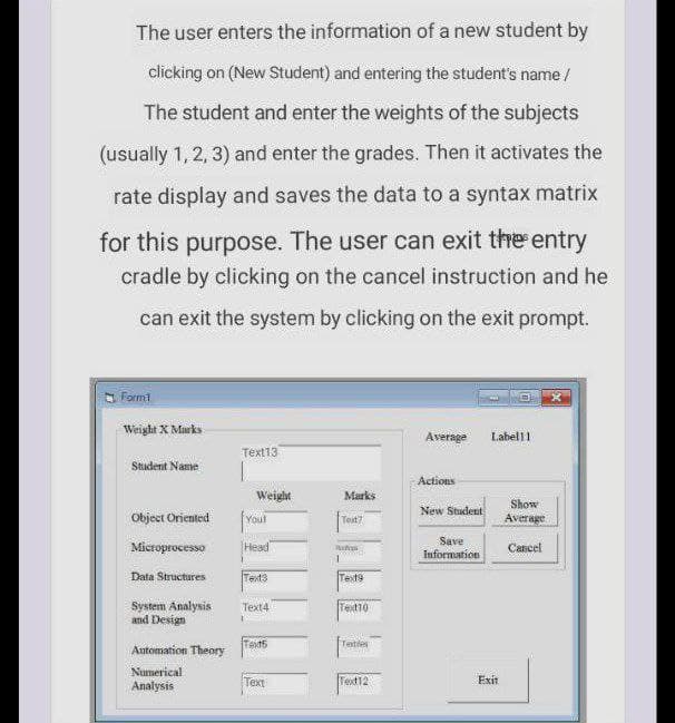 The user enters the information of a new student by
clicking on (New Student) and entering the student's name/
The student and enter the weights of the subjects
(usually 1, 2, 3) and enter the grades. Then it activates the
rate display and saves the data to a syntax matrix
for this purpose. The user can exit the entry
cradle by clicking on the cancel instruction and he
can exit the system by clicking on the exit prompt.
s Form1
Weight X Marks
Average
Labell1
Text13
Stadent Name
Actions
Weight
Marks
Show
New Student
Object Oriented
Youl
Toxt?
Average
Microprocesso
Head
Save
Information
Cancel
Data Structures
Text3
Text9
System Analysis
and Design
Text4
Tet10
Text6
Tetles
Automation Theory
Numerical
Analysis
Text
Text12
Exit
