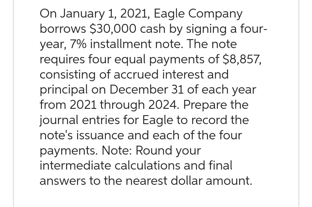 On January 1, 2021, Eagle Company
borrows $30,000 cash by signing a four-
year, 7% installment note. The note
requires four equal payments of $8,857,
consisting of accrued interest and
principal on December 31 of each year
from 2021 through 2024. Prepare the
journal entries for Eagle to record the
note's issuance and each of the four
payments. Note: Round your
intermediate calculations and final
answers to the nearest dollar amount.